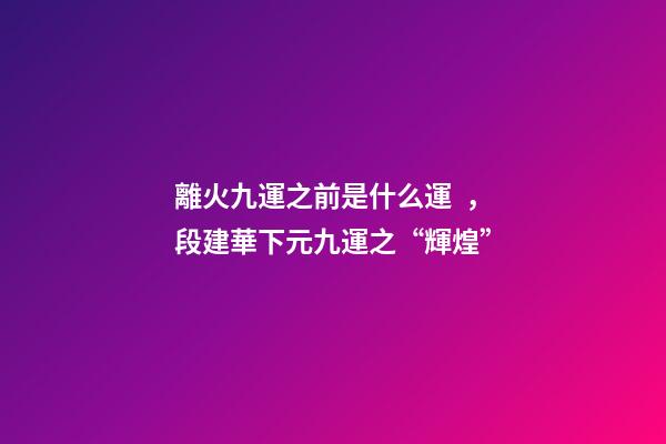 離火九運之前是什么運，段建華下元九運之“輝煌”
